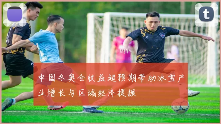 中国冬奥会收益超预期带动冰雪产业增长与区域经济提振