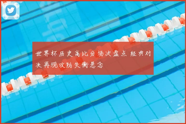 世界杯历史高比分场次盘点 经典对决再现攻防失衡悬念