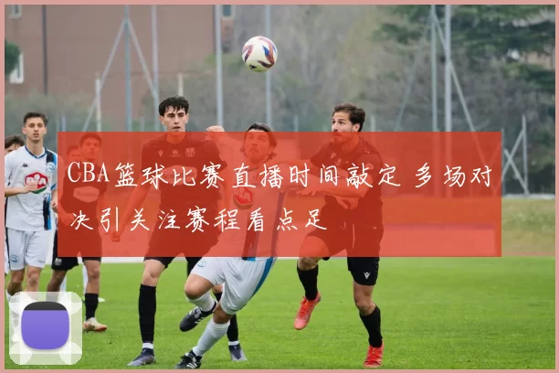 CBA篮球比赛直播时间敲定 多场对决引关注赛程看点足