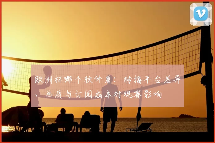 欧洲杯哪个软件看:转播平台差异、画质与订阅成本对观赛影响