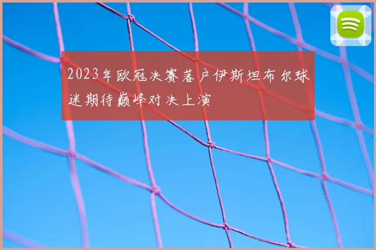 2023年欧冠决赛落户伊斯坦布尔球迷期待巅峰对决上演
