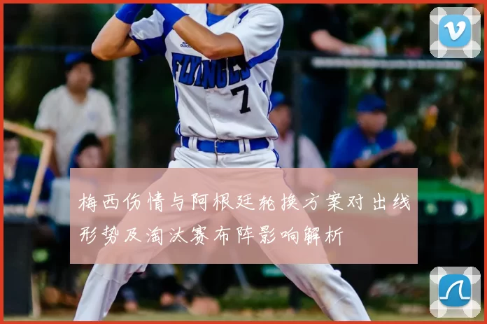 梅西伤情与阿根廷轮换方案对出线形势及淘汰赛布阵影响解析