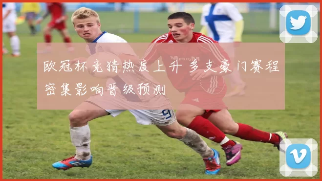 欧冠杯竞猜热度上升 多支豪门赛程密集影响晋级预测