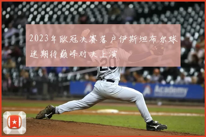 2023年欧冠决赛落户伊斯坦布尔球迷期待巅峰对决上演