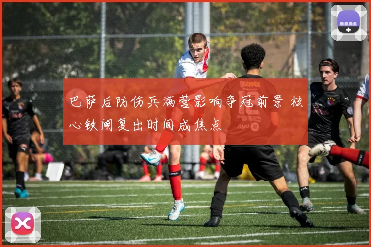 巴萨后防伤兵满营影响争冠前景 核心铁闸复出时间成焦点
