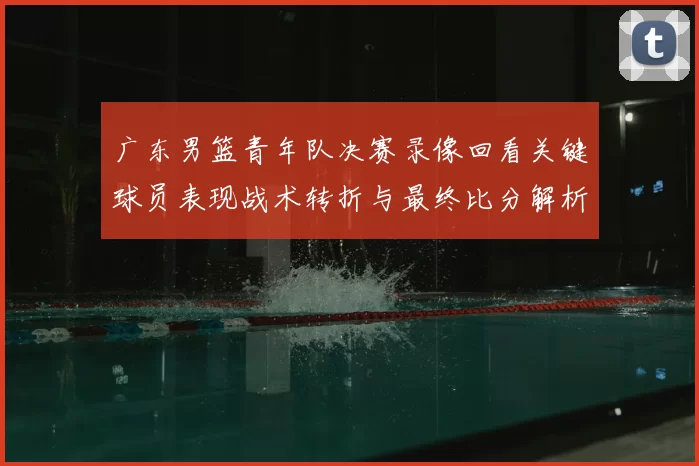 广东男篮青年队决赛录像回看关键球员表现战术转折与最终比分解析