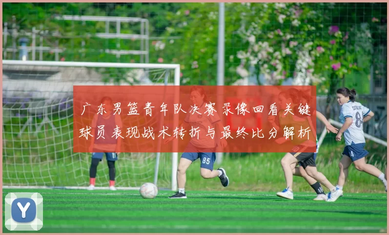 广东男篮青年队决赛录像回看关键球员表现战术转折与最终比分解析