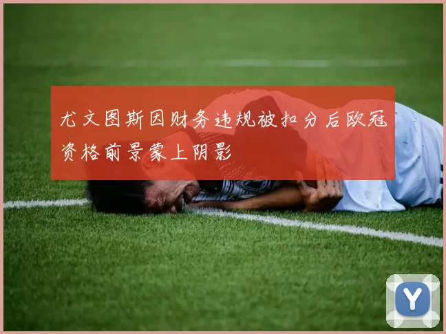 尤文图斯因财务违规被扣分后欧冠资格前景蒙上阴影