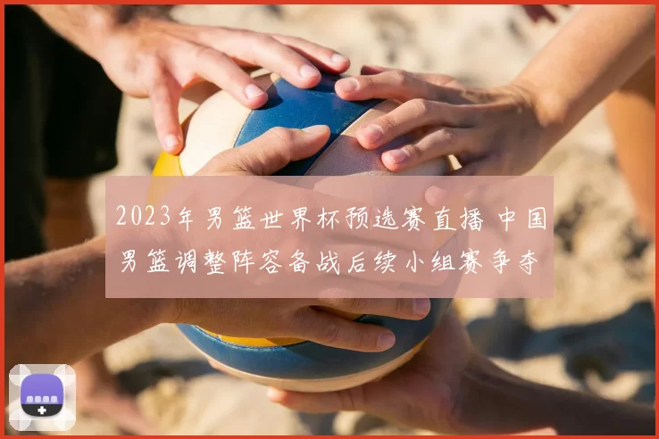 2023年男篮世界杯预选赛直播 中国男篮调整阵容备战后续小组赛争夺