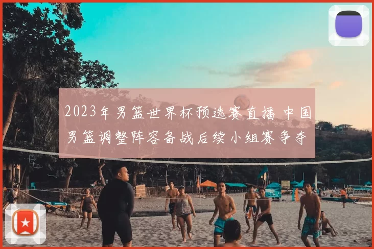 2023年男篮世界杯预选赛直播 中国男篮调整阵容备战后续小组赛争夺