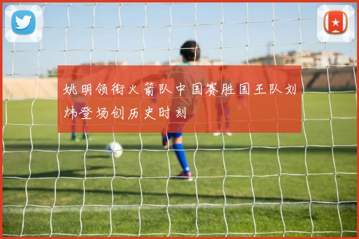 姚明领衔火箭队中国赛胜国王队刘炜登场创历史时刻